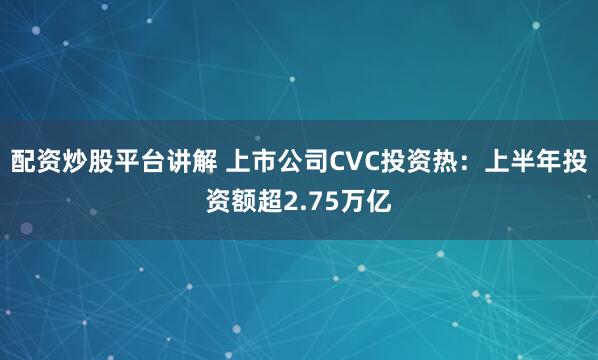 配资炒股平台讲解 上市公司CVC投资热：上半年投资额超2.75万亿