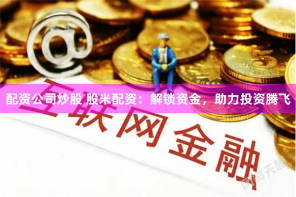 配资公司炒股 股米配资：解锁资金，助力投资腾飞