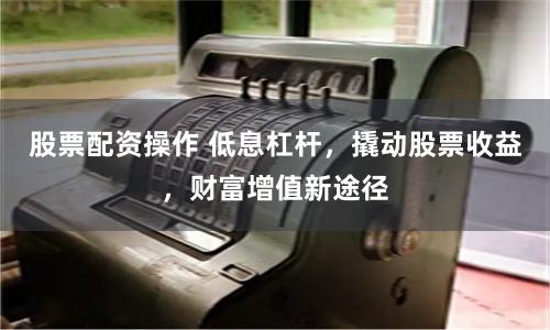 股票配资操作 低息杠杆，撬动股票收益，财富增值新途径