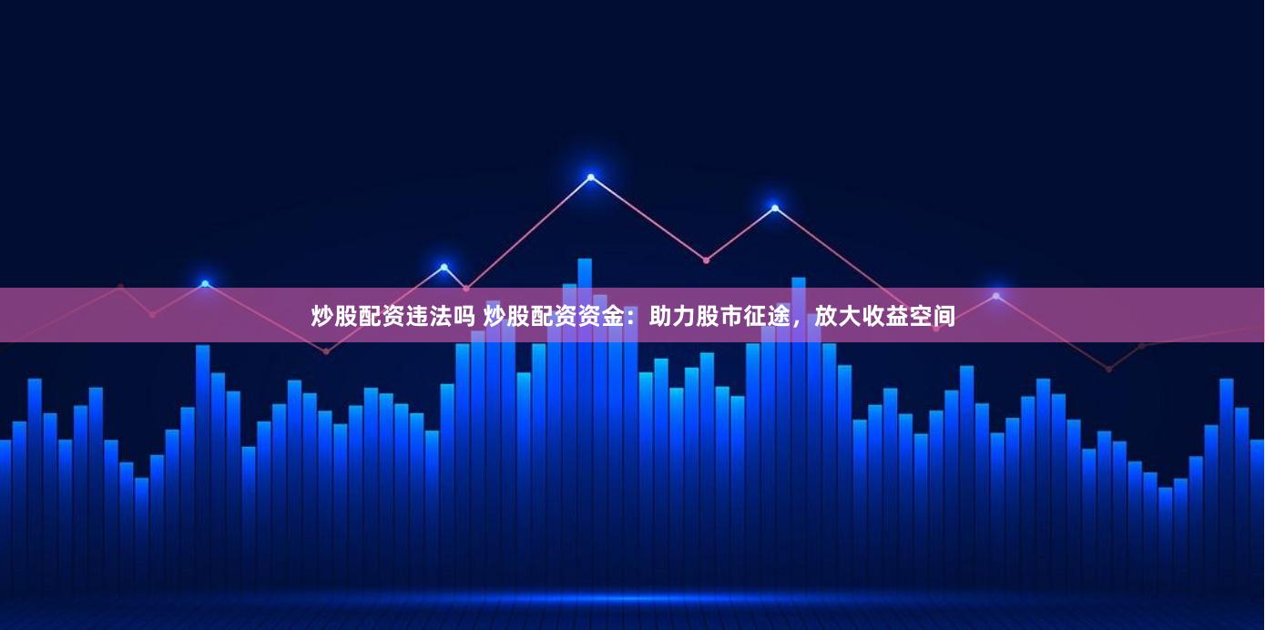 炒股配资违法吗 炒股配资资金：助力股市征途，放大收益空间