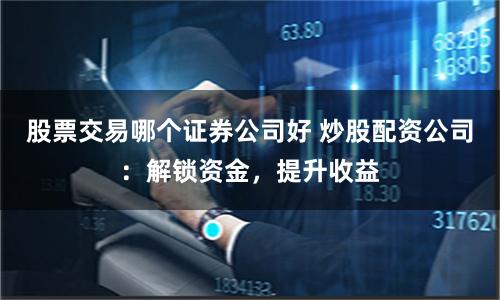 股票交易哪个证券公司好 炒股配资公司：解锁资金，提升收益
